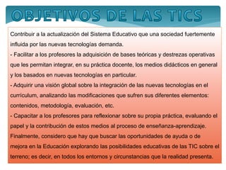 Contribuir a la actualización del Sistema Educativo que una sociedad fuertemente
influida por las nuevas tecnologías demanda.
- Facilitar a los profesores la adquisición de bases teóricas y destrezas operativas
que les permitan integrar, en su práctica docente, los medios didácticos en general
y los basados en nuevas tecnologías en particular.
- Adquirir una visión global sobre la integración de las nuevas tecnologías en el
currículum, analizando las modificaciones que sufren sus diferentes elementos:
contenidos, metodología, evaluación, etc.
- Capacitar a los profesores para reflexionar sobre su propia práctica, evaluando el
papel y la contribución de estos medios al proceso de enseñanza-aprendizaje.
Finalmente, considero que hay que buscar las oportunidades de ayuda o de
mejora en la Educación explorando las posibilidades educativas de las TIC sobre el
terreno; es decir, en todos los entornos y circunstancias que la realidad presenta.
 
