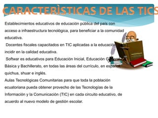 Establecimientos educativos de educación pública del país con
acceso a infraestructura tecnológica, para beneficiar a la comunidad
educativa.
Docentes fiscales capacitados en TIC aplicadas a la educación, para
incidir en la calidad educativa.
Softwar es educativos para Educación Inicial, Educación General
Básica y Bachillerato, en todas las áreas del currículo, en español,
quichua, shuar e inglés.
Aulas Tecnológicas Comunitarias para que toda la población
ecuatoriana pueda obtener provecho de las Tecnologías de la
Información y la Comunicación (TIC) en cada circuito educativo, de
acuerdo al nuevo modelo de gestión escolar.
 