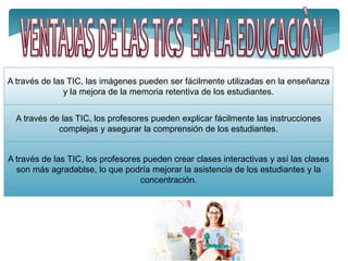 A través de las TIC, las imágenes pueden ser fácilmente utilizadas en la enseñanza
y la mejora de la memoria retentiva de los estudiantes.
A través de las TIC, los profesores pueden explicar fácilmente las instrucciones
complejas y asegurar la comprensión de los estudiantes.
A través de las TIC, los profesores pueden crear clases interactivas y así las clases
son más agradablse, lo que podría mejorar la asistencia de los estudiantes y la
concentración.
 