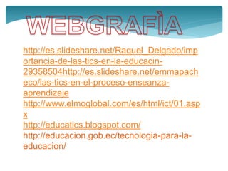 http://es.slideshare.net/Raquel_Delgado/imp
ortancia-de-las-tics-en-la-educacin-
29358504http://es.slideshare.net/emmapach
eco/las-tics-en-el-proceso-enseanza-
aprendizaje
http://www.elmoglobal.com/es/html/ict/01.asp
x
http://educatics.blogspot.com/
http://educacion.gob.ec/tecnologia-para-la-
educacion/
 