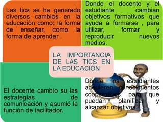 Las tics se ha generado
diversos cambios en la
educaciòn como: la forma
de enseñar, como la
forma de aprender .
Donde el docente y el
estudiante cambian
objetivos formativos que
ayuda a formarse , para
utilizar, formar y
reproducir nuevos
medios.
El docente cambio su las
estrategias de
comunicación y asumió la
función de facilitador.
Donde los estudiantes
adquieren conocimientos
cooperativos para que
puedan planificar y
alcanzar objetivos.
LA IMPORTANCIA
DE LAS TICS EN
LA EDUCACIÓN
 
