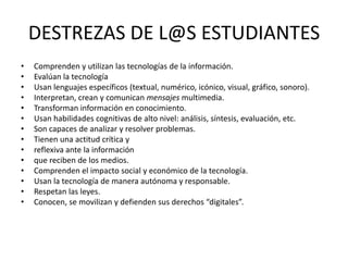 DESTREZAS DE L@S ESTUDIANTES
• Comprenden y utilizan las tecnologías de la información.
• Evalúan la tecnología
• Usan lenguajes específicos (textual, numérico, icónico, visual, gráfico, sonoro).
• Interpretan, crean y comunican mensajes multimedia.
• Transforman información en conocimiento.
• Usan habilidades cognitivas de alto nivel: análisis, síntesis, evaluación, etc.
• Son capaces de analizar y resolver problemas.
• Tienen una actitud crítica y
• reflexiva ante la información
• que reciben de los medios.
• Comprenden el impacto social y económico de la tecnología.
• Usan la tecnología de manera autónoma y responsable.
• Respetan las leyes.
• Conocen, se movilizan y defienden sus derechos “digitales”.
 