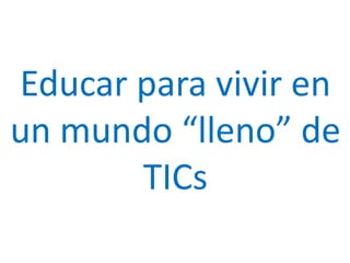 Educar para vivir en
un mundo “lleno” de
TICs
 