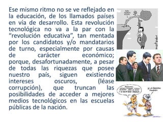 Ese mismo ritmo no se ve reflejado en
la educación, de los llamados países
en vía de desarrollo. Esta revolución
tecnológica no va a la par con la
“revolución educativa”, tan mentada
por los candidatos y/o mandatarios
de turno, especialmente por causas
de carácter económico;
porque, desafortunadamente, a pesar
de todas las riquezas que posee
nuestro país, siguen existiendo
intereses oscuros, (léase
corrupción), que truncan las
posibilidades de acceder a mejores
medios tecnológicos en las escuelas
públicas de la nación.
 