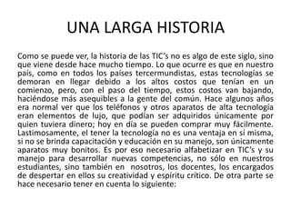 UNA LARGA HISTORIA
Como se puede ver, la historia de las TIC’s no es algo de este siglo, sino
que viene desde hace mucho tiempo. Lo que ocurre es que en nuestro
país, como en todos los países tercermundistas, estas tecnologías se
demoran en llegar debido a los altos costos que tenían en un
comienzo, pero, con el paso del tiempo, estos costos van bajando,
haciéndose más asequibles a la gente del común. Hace algunos años
era normal ver que los teléfonos y otros aparatos de alta tecnología
eran elementos de lujo, que podían ser adquiridos únicamente por
quien tuviera dinero; hoy en día se pueden comprar muy fácilmente.
Lastimosamente, el tener la tecnología no es una ventaja en sí misma,
si no se brinda capacitación y educación en su manejo, son únicamente
aparatos muy bonitos. Es por eso necesario alfabetizar en TIC’s y su
manejo para desarrollar nuevas competencias, no sólo en nuestros
estudiantes, sino también en nosotros, los docentes, los encargados
de despertar en ellos su creatividad y espíritu crítico. De otra parte se
hace necesario tener en cuenta lo siguiente:
 