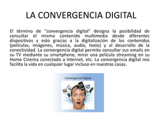 LA CONVERGENCIA DIGITAL
El término de "convergencia digital" designa la posibilidad de
consultar el mismo contenido multimedia desde diferentes
dispositivos y esto gracias a la digitalización de los contenidos
(películas, imágenes, música, audio, texto) y al desarrollo de la
conectividad. La convergencia digital permite consultar sus emails en
su TV mediante su smartphone, mirar una película streaming en su
Home Cinema conectado a Internet, etc. La convergencia digital nos
facilita la vida en cualquier lugar incluso en nuestras casas.
 