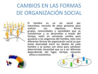 CAMBIOS EN LAS FORMAS
DE ORGANIZACIÓN SOCIAL
El hombre es un ser social por
naturaleza, necesita de otras personas para
realizar sus objetivos, forma
grupos, comunidades y sociedades que se
transforman y se desarrollan a través del
tiempo, están en constante cambio para
ajustarse a las exigencias del hombre, esto crea
diferentes formas de organización social ya que
existe diversidad entre los ideales de cada
hombre y se juntan con otros para satisfacer
determinada necesidad que va a ser diferente
dependiendo del lugar, tiempo, situación
política o económica.
 