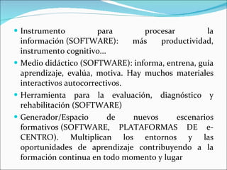 Instrumento para procesar la información (SOFTWARE): más productividad, instrumento cognitivo...  Medio didáctico (SOFTWARE): informa, entrena, guía aprendizaje, evalúa, motiva. Hay muchos materiales interactivos autocorrectivos. Herramienta para la evaluación, diagnóstico y rehabilitación (SOFTWARE) Generador/Espacio de nuevos escenarios formativos (SOFTWARE, PLATAFORMAS DE e-CENTRO). Multiplican los entornos y las oportunidades de aprendizaje contribuyendo a la formación continua en todo momento y lugar 