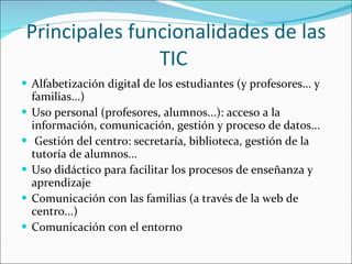 Principales funcionalidades de las TIC  Alfabetización digital de los estudiantes (y profesores... y familias...) Uso personal (profesores, alumnos...): acceso a la información, comunicación, gestión y proceso de datos... Gestión del centro: secretaría, biblioteca, gestión de la tutoría de alumnos... Uso didáctico para facilitar los procesos de enseñanza y aprendizaje Comunicación con las familias (a través de la web de centro...) Comunicación con el entorno 