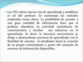 Las TICs abren nuevas vías de aprendizaje y modifican el rol del profesor. Se cuestionan los métodos empleados hasta ahora. La posibilidad de acceder a una gran cantidad de información hace que el profesor abandone su actividad transmisora de conocimientos y focalice  sus esfuerzos en el aprendizaje. Es decir, la docencia universitaria se dirige a desencadenar procesos de aprendizaje con la finalidad de orientar  al estudiante hacia la creación de su propio conocimiento a partir del conjunto de recursos de información disponibles.  