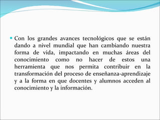 Con los grandes avances tecnológicos que se están dando a nivel mundial que han cambiando nuestra forma de vida, impactando en muchas áreas del conocimiento como no hacer de estos una herramienta que nos permita contribuir en la transformación del proceso de enseñanza-aprendizaje y a la forma en que docentes y alumnos acceden al conocimiento y la información. 