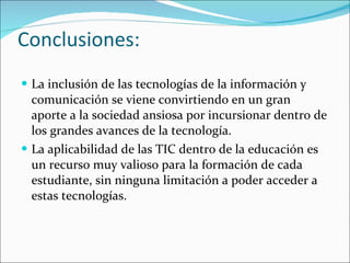 Conclusiones: La inclusión de las tecnologías de la información y comunicación se viene convirtiendo en un gran aporte a la sociedad ansiosa por incursionar dentro de los grandes avances de la tecnología.  La aplicabilidad de las TIC dentro de la educación es un recurso muy valioso para la formación de cada estudiante, sin ninguna limitación a poder acceder a estas tecnologías. 