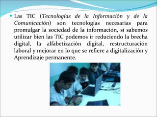 Las TIC ( Tecnologías de la Información y de la Comunicación ) son tecnologías necesarias para promulgar la sociedad de la información, si sabemos utilizar bien las TIC podemos ir reduciendo la brecha digital, la alfabetización digital, restructuración laboral y mejorar en lo que se refiere a digitalización y Aprendizaje permanente. 