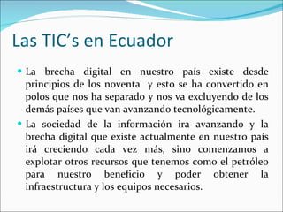 Las TIC’s en Ecuador  La brecha digital en nuestro país existe desde principios de los noventa  y esto se ha convertido en polos que nos ha separado y nos va excluyendo de los demás países que van avanzando tecnológicamente.  La sociedad de la información ira avanzando y la brecha digital que existe actualmente en nuestro país irá creciendo cada vez más, sino comenzamos a explotar otros recursos que tenemos como el petróleo para nuestro beneficio y poder obtener la infraestructura y los equipos necesarios. 