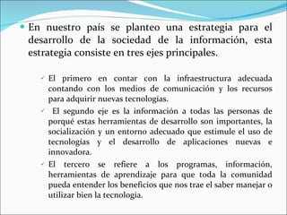 En nuestro país se planteo una estrategia para el desarrollo de la sociedad de la información, esta estrategia consiste en tres ejes principales.  El primero en contar con la infraestructura adecuada contando con los medios de comunicación y los recursos para adquirir nuevas tecnologías. El segundo eje es la información a todas las personas de porqué estas herramientas de desarrollo son importantes, la socialización y un entorno adecuado que estimule el uso de tecnologías y el desarrollo de aplicaciones nuevas e innovadora. El tercero se refiere a los programas, información, herramientas de aprendizaje para que toda la comunidad pueda entender los beneficios que nos trae el saber manejar o utilizar bien la tecnología. 
