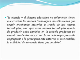 "la escuela y el sistema educativo no solamente tienen que enseñar las nuevas tecnologías, no sólo tienen que seguir enseñando materias a través de las nuevas tecnologías, sino que estas nuevas tecnologías aparte de producir unos cambios en la escuela producen un cambio en el entorno y, como la escuela lo que pretende es preparar a la gente para este entorno, si éste cambia, la actividad de la escuela tiene que cambiar". 
