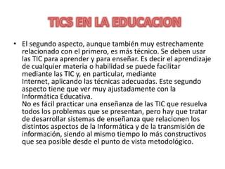 El segundo aspecto, aunque también muy estrechamente relacionado con el primero, es más técnico. Se deben usar las TIC para aprender y para enseñar. Es decir el aprendizaje de cualquier materia o habilidad se puede facilitar mediante las TIC y, en particular, mediante Internet, aplicando las técnicas adecuadas. Este segundo aspecto tiene que ver muy ajustadamente con la Informática Educativa.No es fácil practicar una enseñanza de las TIC que resuelva todos los problemas que se presentan, pero hay que tratar de desarrollar sistemas de enseñanza que relacionen los distintos aspectos de la Informática y de la transmisión de información, siendo al mismo tiempo lo más constructivos que sea posible desde el punto de vista metodológico.TICS EN LA EDUCACION