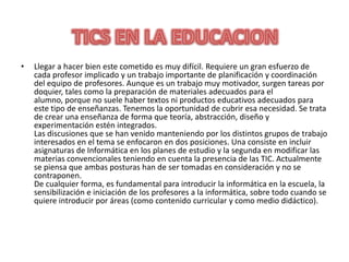 Llegar a hacer bien este cometido es muy difícil. Requiere un gran esfuerzo de cada profesor implicado y un trabajo importante de planificación y coordinación del equipo de profesores. Aunque es un trabajo muy motivador, surgen tareas por doquier, tales como la preparación de materiales adecuados para el alumno, porque no suele haber textos ni productos educativos adecuados para este tipo de enseñanzas. Tenemos la oportunidad de cubrir esa necesidad. Se trata de crear una enseñanza de forma que teoría, abstracción, diseño y experimentación estén integrados.Las discusiones que se han venido manteniendo por los distintos grupos de trabajo interesados en el tema se enfocaron en dos posiciones. Una consiste en incluir asignaturas de Informática en los planes de estudio y la segunda en modificar las materias convencionales teniendo en cuenta la presencia de las TIC. Actualmente se piensa que ambas posturas han de ser tomadas en consideración y no se contraponen.De cualquier forma, es fundamental para introducir la informática en la escuela, la sensibilización e iniciación de los profesores a la informática, sobre todo cuando se quiere introducir por áreas (como contenido curricular y como medio didáctico).TICS EN LA EDUCACION