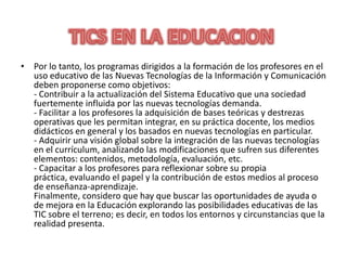 Por lo tanto, los programas dirigidos a la formación de los profesores en el uso educativo de las Nuevas Tecnologías de la Información y Comunicación deben proponerse como objetivos:- Contribuir a la actualización del Sistema Educativo que una sociedad fuertemente influida por las nuevas tecnologías demanda.- Facilitar a los profesores la adquisición de bases teóricas y destrezas operativas que les permitan integrar, en su práctica docente, los medios didácticos en general y los basados en nuevas tecnologías en particular.- Adquirir una visión global sobre la integración de las nuevas tecnologías en el currículum, analizando las modificaciones que sufren sus diferentes elementos: contenidos, metodología, evaluación, etc.- Capacitar a los profesores para reflexionar sobre su propia práctica, evaluando el papel y la contribución de estos medios al proceso de enseñanza-aprendizaje.Finalmente, considero que hay que buscar las oportunidades de ayuda o de mejora en la Educación explorando las posibilidades educativas de las TIC sobre el terreno; es decir, en todos los entornos y circunstancias que la realidad presenta.TICS EN LA EDUCACION