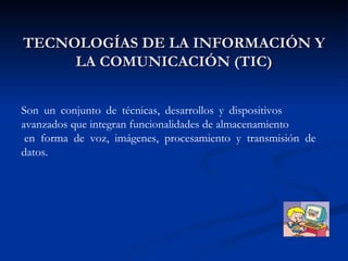 TECNOLOGÍAS DE LA INFORMACIÓN Y LA COMUNICACIÓN (TIC) Son un conjunto de técnicas, desarrollos y dispositivos  avanzados que integran funcionalidades de almacenamiento  en forma de voz, imágenes, procesamiento y transmisión de datos. 