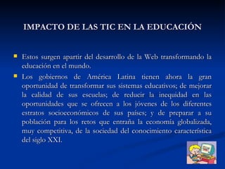 IMPACTO DE LAS TIC EN LA EDUCACIÓN Estos surgen apartir del desarrollo de la Web transformando la educación en el mundo. Los gobiernos de América Latina tienen ahora la gran oportunidad de transformar sus sistemas educativos; de mejorar la calidad de sus escuelas; de reducir la inequidad en las oportunidades que se ofrecen a los jóvenes de los diferentes estratos socioeconómicos de sus países; y de preparar a su población para los retos que entraña la economía globalizada, muy competitiva, de la sociedad del conocimiento característica del siglo XXI.  