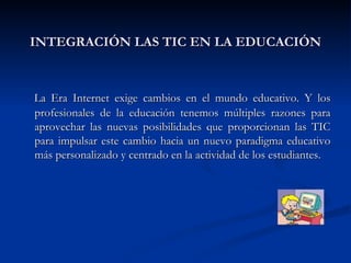 INTEGRACIÓN LAS TIC EN LA EDUCACIÓN La Era Internet exige cambios en el mundo educativo. Y los profesionales de la educación tenemos múltiples razones para aprovechar las nuevas posibilidades que proporcionan las TIC para impulsar este cambio hacia un nuevo paradigma educativo más personalizado y centrado en la actividad de los estudiantes.  