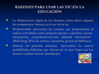 RAZONES PARA USAR LAS TIC EN LA EDUCACIÓN La alfabetización digital de los alumnos, todos deben adquirir las competencias básicas, en el uso de las tic. Productividad: aprovechar las ventajas, que proporcionan al realizar actividades como: preparar apuntes y ejercicios, buscar  información, comunicarnos(e-mail )difundir información  (Web-blogs, Web de centros y docentes) gestión de biblioteca. Innovar las practicas docentes. Aprovechar las nuevas posibilidades didácticas que ofrecen las tic para lograr que los alumnos realicen mejore aprendizajes. 