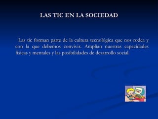 LAS TIC EN LA SOCIEDAD Las tic forman parte de la cultura tecnológica que nos rodea y con la que debemos convivir. Amplían nuestras capacidades físicas y mentales y las posibilidades de desarrollo social. 