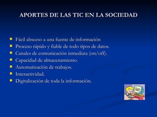 APORTES DE LAS TIC EN LA SOCIEDAD Fácil absceso a una fuente de información Proceso rápido y fiable de todo tipos de datos. Canales de comunicación inmediata (on/off). Capacidad de almacenamiento. Automatización de trabajos. Interactividad. Digitalización de toda la información. 