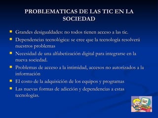 PROBLEMATICAS DE LAS TIC EN LA SOCIEDAD Grandes desigualdades: no todos tienen acceso a las tic. Dependencias tecnológica: se cree que la tecnología resolverá nuestros problemas Necesidad de una alfabetización digital para integrarse en la nueva sociedad. Problemas de acceso a la intimidad, accesos no autorizados a la información El costo de la adquisición de los equipos y programas Las nuevas formas de adicción y dependencias a estas tecnologías. 