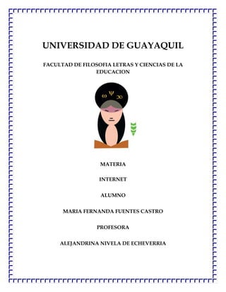 UNIVERSIDAD DE GUAYAQUIL

FACULTAD DE FILOSOFIA LETRAS Y CIENCIAS DE LA
                EDUCACION




                  MATERIA

                  INTERNET


                  ALUMNO


      MARIA FERNANDA FUENTES CASTRO


                 PROFESORA


     ALEJANDRINA NIVELA DE ECHEVERRIA
 