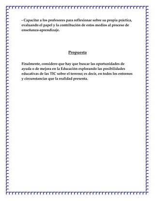 - Capacitar a los profesores para reflexionar sobre su propia práctica,
evaluando el papel y la contribución de estos medios al proceso de
enseñanza-aprendizaje.




                              Propuesta

Finalmente, considero que hay que buscar las oportunidades de
ayuda o de mejora en la Educación explorando las posibilidades
educativas de las TIC sobre el terreno; es decir, en todos los entornos
y circunstancias que la realidad presenta.
 