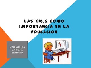 LAS TIC,S COMO
       IMPORTANCIA EN LA
           EDUCACION


IZAURA DE LA
  BARRERA
  SERRANO
 