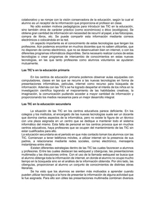 colaborativo y se rompe con la visión conservadora de la educación, según la cual el
alumno es un receptor de la información que proporciona el profesor en clase.
No sólo existen motivos pedagógicos para introducir las TIC en la educación,
sino también otros de carácter práctico (como económicos) o ético (ecológicos). Se
obtiene gran cantidad de información sin necesidad de recurrir al papel, a las fotocopias,
compra de libros, etc. Se puede compartir esta información mediante correos
electrónicos o colocándola en la red.
Un aspecto importante es el conocimiento de estas tecnologías que tengan los
profesores. Aún podemos encontrar en muchos docentes que no saben utilizarlas, que
no disponen de correo electrónico, que no se desenvuelven bien en internet, o con los
diferentes programas informáticos disponibles. Sería necesario realizar cursos de estas
tecnologías o crear programas de intercambio de conocimientos en estas nuevas
tecnologías, en las que tanto profesores como alumnos voluntarios se ayudaran
mutuamente.
Las TIC’s en la educación primaria
En los centros de educación primaria podemos observar aulas equipadas con
computadores, clases en las que se recurre a las nuevas tecnologías en forma de
presentaciones informáticas, películas, internet como recurso para búsqueda de
información. Además con las TIC’s se ha logrado despertar el interés de los niños en la
investigación científica logrando el mejoramiento de las habilidades creativas, la
imaginación, la comunicación pudiendo acceder a mayor cantidad de información y
proporcionando los medios necesarios para un mejor desarrollo integral.
Las TIC en la educación secundaria
La situación de las TIC en los centros educativos parece deficiente. En los
colegios y los institutos, el encargado de las nuevas tecnologías suele ser un docente
que domina ciertos aspectos de la informática, pero no existe la figura de un técnico
con una plaza asignada en un centro que se dedique a mantener todo el sistema
informático del mismo. Esta falta de personal en los centros provoca que en muchos
centros educativos, haya profesores que se ocupen del mantenimiento de las TIC sin
estar cualificados para ello.
La educación secundaria es el periodo en que más contacto toman los alumnos con las
TIC. Comienzan a tener teléfonos móviles, a utilizar internet sin la presencia de sus
padres, a relacionarse mediante redes sociales, correo electrónico, mensajería
instantánea entre otras.
Existen diferentes estrategias dentro de las TIC las cuales favorecen a alumnos
y profesores. Entre las cuales destacan las webquest y ciberguías, las presentaciones
multimedia y las discusiones online. Con el uso de la llamada webquest se busca que
el alumno obtenga toda la información de internet, en donde el alumno no ocupe mucho
tiempo en la búsqueda sino en el análisis de la información obtenida. Por otro lado, las
ciberguías, proporcionan al alumno un conjunto de conocimientos de distintas obras
literarias.
Se ha visto que los alumnos se sienten más motivados a aprender cuando
pueden utilizar tecnología a la hora de presentar la información de alguna actividad que
le fue asignada. Para ello son útiles las presentaciones multimedia combinan diversos

 