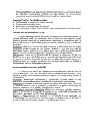 

Aplicaciones Multimedia: Es posiblemente la característica más significativa. El uso
del ordenador interconectado mediante las redes digitales de comunicación,
proporciona una comunicación bidireccional (sincrónica y asincrónica).

Aspectos Positivos Para los Educandos
 Puede adaptar el estudio a su horario personal.
 El alumno tiene un papel activo.
 Existe mejora de la calidad de aprendizaje.
 Ahorro de tiempo y dinero. El educando no tiene que centrarse al centro de estudio.
Grandes aportes que implican las TIC
La adecuada integración de las nuevas tecnologías de la información y la en los
centros educativos como una herramienta más al servicio de sus objetivos, puede
significar grandes fortalezas de comunicación, creatividad y colaboración para el
proceso de enseñanza aprendizaje, para los alumnos, docentes y para la institución
educativa.
Educativas: interacción, continúa actividad intelectual, la información fluye en ambas
direcciones emisor-receptor, de una manera dinámica y con una propuesta de
aprendizaje flexible, disminuyendo los costes que exige, la comunicación tradicional,
además hay una constante, supervisión y evaluación, por parte del profesor.
Tecnológicas: mejora de las competencias de expresión y creatividad, debido a la
flexibilidad y a la gran variedad de recursos y canales en los procesos para el manejo
de acceso a mucha información de todo tipo, en diferentes formatos, vídeo, voz,
imágenes, texto en grandes cantidades, con elevados parámetros de calidad y
eliminando las barreras de localización y tiempo.
Inconvenientes/Limitaciones de las TIC
El mal uso de las nuevas tecnologías de la información y la comunicación en los
centros educativos como una herramienta más al servicio de sus objetivos, puede
significar grandes debilidades educativas, tecnológicas, de comunicación y manejo de
la información:
Educativas: aprendizajes incompletos y superficiales, muchas veces no hay
profundidad en los temas debido a los materiales que no son de buena calidad.
Tecnológicas: ansiedad, el constante iteración del computador, pasar horas y horas en
la actividad conlleva tanto a profesores y estudiantes, a generar situaciones de
ansiedad, cansancio visual, estrés y otros problemas físicos.
Comunicación y manejo de información: distracciones, dispersión y pérdida de tiempo,
debido a la variedad y al aspecto interesante de los contenidos encontrados, se
presenta una desviación en el momento de la búsqueda.
Soporte y Apoyo técnico: En ausencia de un soporte técnico adecuado, las
universidades han experimentado enormes cargas de trabajo para los profesores,
problemas de mantenimiento y utilización reducida de los equipos.

 