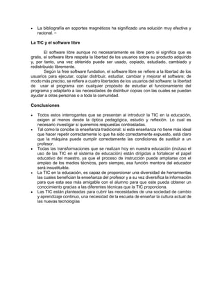 

La bibliografía en soportes magnéticos ha significado una solución muy efectiva y
racional.
[3]

La TIC y el software libre
El software libre aunque no necesariamente es libre pero si significa que es
gratis, el software libre respeta la libertad de los usuarios sobre su producto adquirido
y, por tanto, una vez obtenido puede ser usado, copiado, estudiado, cambiado y
redistribuido libremente.
Según la free software fundation, el software libre se refiere a la libertad de los
usuarios para ejecutar, copiar distribuir, estudiar, cambiar y mejorar el software; de
modo más preciso, se refiere a cuatro libertades de los usuarios del software: la libertad
de usar el programa con cualquier propósito de estudiar el funcionamiento del
programa y adaptarlo a las necesidades de distribuir copias con las cuales se puedan
ayudar a otras personas o a toda la comunidad.

Conclusiones










Todos estos interrogantes que se presentan al introducir la TIC en la educación,
exigen al menos desde la óptica pedagógica, estudio y reflexión. Lo cual es
necesario investigar si queremos respuestas contrastadas.
Tal como la concibe la enseñanza tradicional: si esta enseñanza no tiene más ideal
que hacer repetir correctamente lo que ha sido correctamente expuesto, está claro
que la máquina puede cumplir correctamente las condiciones de sustituir a un
profesor.
Todas las transformaciones que se realizan hoy en nuestra educación (incluso el
uso de las TIC en el sistema de educación) están dirigidas a fortalecer el papel
educativo del maestro, ya que el proceso de instrucción puede ampliarse con el
empleo de los medios técnicos, pero siempre, esa función mentora del educador
será insustituible.
La TIC en la educación, es capaz de proporcionar una diversidad de herramientas
las cuales benefician la enseñanza del profesor y a su vez diversifica la información
para que esta sea más amigable con el alumno para que este pueda obtener un
conocimiento gracias a las diferentes técnicas que la TIC proporciona.
Las TIC están planteadas para cubrir las necesidades de una sociedad de cambio
y aprendizaje continuo, una necesidad de la escuela de enseñar la cultura actual de
las nuevas tecnologías

 
