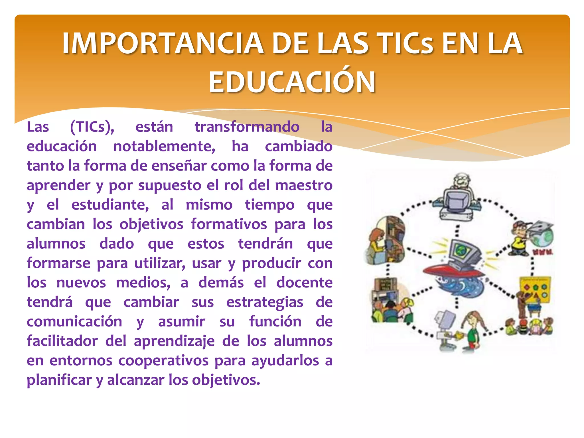 Las (TICs), están transformando la
educación notablemente, ha cambiado
tanto la forma de enseñar como la forma de
aprender y por supuesto el rol del maestro
y el estudiante, al mismo tiempo que
cambian los objetivos formativos para los
alumnos dado que estos tendrán que
formarse para utilizar, usar y producir con
los nuevos medios, a demás el docente
tendrá que cambiar sus estrategias de
comunicación y asumir su función de
facilitador del aprendizaje de los alumnos
en entornos cooperativos para ayudarlos a
planificar y alcanzar los objetivos.
IMPORTANCIA DE LAS TICs EN LA
EDUCACIÓN
 