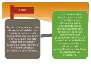 RETOS
Respecto de este nuevo reto
de la educación debemos
reconocer que la escuela
debe enfrentarse con altura
a el y velar para que esta
llegue con eficiencia y
calidad al usuario indefenso
y lleno de curiosidad
ilimitable del conocimiento.
La era Internet exige
cambios en el mundo
educativo, y los
profesionales de la
educación tenemos
múltiples razones para
aprovechar las nuevas
posibilidades que
proporcionan las TICs para
impulsar este cambio hacia
un nuevo paradigma
educativo más
personalizado y centrado en
la actividad de los
estudiantes.
 