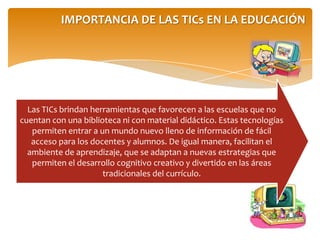 IMPORTANCIA DE LAS TICs EN LA EDUCACIÓN
Las TICs brindan herramientas que favorecen a las escuelas que no
cuentan con una biblioteca ni con material didáctico. Estas tecnologías
permiten entrar a un mundo nuevo lleno de información de fácil
acceso para los docentes y alumnos. De igual manera, facilitan el
ambiente de aprendizaje, que se adaptan a nuevas estrategias que
permiten el desarrollo cognitivo creativo y divertido en las áreas
tradicionales del currículo.
 