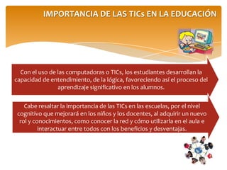IMPORTANCIA DE LAS TICs EN LA EDUCACIÓN
Con el uso de las computadoras o TICs, los estudiantes desarrollan la
capacidad de entendimiento, de la lógica, favoreciendo así el proceso del
aprendizaje significativo en los alumnos.
Cabe resaltar la importancia de las TICs en las escuelas, por el nivel
cognitivo que mejorará en los niños y los docentes, al adquirir un nuevo
rol y conocimientos, como conocer la red y cómo utilizarla en el aula e
interactuar entre todos con los beneficios y desventajas.
 