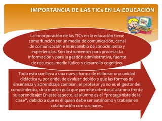 IMPORTANCIA DE LAS TICs EN LA EDUCACIÓN
Todo esto conlleva a una nueva forma de elaborar una unidad
didáctica y, por ende, de evaluar debido a que las formas de
enseñanza y aprendizaje cambian, el profesor ya no es el gestor del
conocimiento, sino que un guía que permite orientar al alumno frente
su aprendizaje: En este aspecto, el alumno es el “protagonista de la
clase”, debido a que es él quien debe ser autónomo y trabajar en
colaboración con sus pares.
La incorporación de las TICs en la educación tiene
como función ser un medio de comunicación, canal
de comunicación e intercambio de conocimiento y
experiencias. Son instrumentos para procesar la
información y para la gestión administrativa, fuente
de recursos, medio lúdico y desarrollo cognitivo.
 