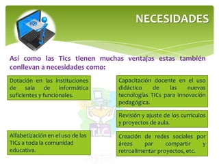 NECESIDADES
Así como las Tics tienen muchas ventajas estas también
conllevan a necesidades como:
Dotación en las instituciones
de sala de informática
suficientes y funcionales.
Capacitación docente en el uso
didáctico de las nuevas
tecnologías TICs para innovación
pedagógica.
Creación de redes sociales por
áreas par compartir y
retroalimentar proyectos, etc.
Revisión y ajuste de los currículos
y proyectos de aula.
Alfabetización en el uso de las
TICs a toda la comunidad
educativa.
 