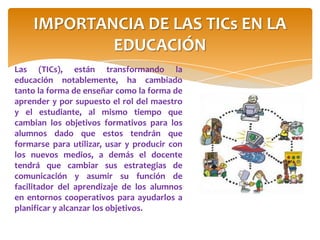Las (TICs), están transformando la
educación notablemente, ha cambiado
tanto la forma de enseñar como la forma de
aprender y por supuesto el rol del maestro
y el estudiante, al mismo tiempo que
cambian los objetivos formativos para los
alumnos dado que estos tendrán que
formarse para utilizar, usar y producir con
los nuevos medios, a demás el docente
tendrá que cambiar sus estrategias de
comunicación y asumir su función de
facilitador del aprendizaje de los alumnos
en entornos cooperativos para ayudarlos a
planificar y alcanzar los objetivos.
IMPORTANCIA DE LAS TICs EN LA
EDUCACIÓN
 