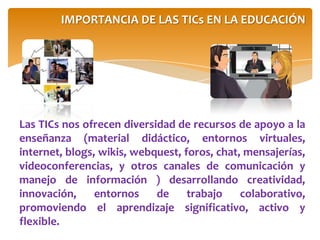 Las TICs nos ofrecen diversidad de recursos de apoyo a la
enseñanza (material didáctico, entornos virtuales,
internet, blogs, wikis, webquest, foros, chat, mensajerías,
videoconferencias, y otros canales de comunicación y
manejo de información ) desarrollando creatividad,
innovación, entornos de trabajo colaborativo,
promoviendo el aprendizaje significativo, activo y
flexible.
IMPORTANCIA DE LAS TICs EN LA EDUCACIÓN
 