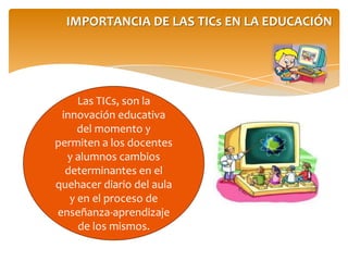 IMPORTANCIA DE LAS TICs EN LA EDUCACIÓN
Las TICs, son la
innovación educativa
del momento y
permiten a los docentes
y alumnos cambios
determinantes en el
quehacer diario del aula
y en el proceso de
enseñanza-aprendizaje
de los mismos.
 