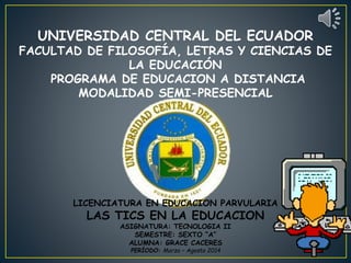 UNIVERSIDAD CENTRAL DEL ECUADOR
FACULTAD DE FILOSOFÍA, LETRAS Y CIENCIAS DE
LA EDUCACIÓN
PROGRAMA DE EDUCACION A DISTANCIA
MODALIDAD SEMI-PRESENCIAL
LICENCIATURA EN EDUCACION PARVULARIA
LAS TICS EN LA EDUCACION
ASIGNATURA: TECNOLOGIA II
SEMESTRE: SEXTO “A”
ALUMNA: GRACE CACERES
PERÍODO: Marzo – Agosto 2014
 