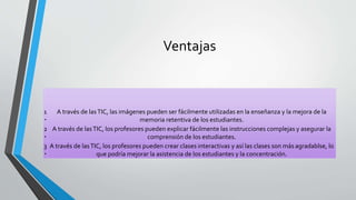 Ventajas
1
‧
A través de lasTIC, las imágenes pueden ser fácilmente utilizadas en la enseñanza y la mejora de la
memoria retentiva de los estudiantes.
2
‧
A través de lasTIC, los profesores pueden explicar fácilmente las instrucciones complejas y asegurar la
comprensión de los estudiantes.
3
‧
A través de lasTIC, los profesores pueden crear clases interactivas y así las clases son más agradablse, lo
que podría mejorar la asistencia de los estudiantes y la concentración.