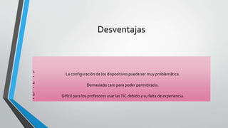 Desventajas
1
‧
La configuración de los dispositivos puede ser muy problemática.
2
‧
Demasiado caro para poder permitirselo.
3
‧
Difícil para los profesores usar lasTIC debido a su falta de experiencia.