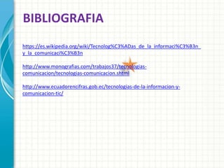 BIBLIOGRAFIA
https://es.wikipedia.org/wiki/Tecnolog%C3%ADas_de_la_informaci%C3%B3n_
y_la_comunicaci%C3%B3n
http://www.monografias.com/trabajos37/tecnologias-
comunicacion/tecnologias-comunicacion.shtml
http://www.ecuadorencifras.gob.ec/tecnologias-de-la-informacion-y-
comunicacion-tic/
 