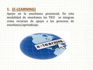 1. (E-LEARNING)
Apoyo en la enseñanza presencial. En esta
modalidad de enseñanza las TICS se integran
como recursos de apoyo a los procesos de
enseñanza/aprendizaje.
 